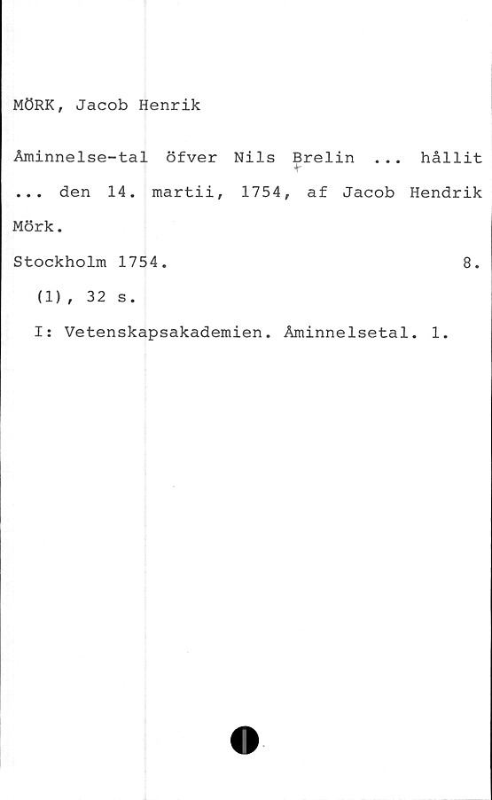  ﻿MÖRK, Jacob Henrik
Åminnelse-tal öfver Nils Brelin . . . hållit
... den 14. martii, 1754, af Jacob Hendrik
Mörk.
Stockholm 1754.	8.
(1), 32 s.
I: Vetenskapsakademien. Åminnelsetal. 1.