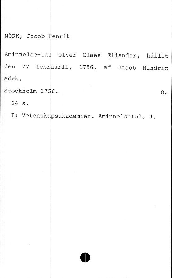 ﻿MÖRK, Jacob Henrik
Åminnelse-tal öfver Claes Eliander,
den 27 februarii, 1756, af Jacob
Mörk.
Stockholm 1756.
24 s.
hållit
Hindric
8.
I: Vetenskapsakademien. Åminnelsetal. 1