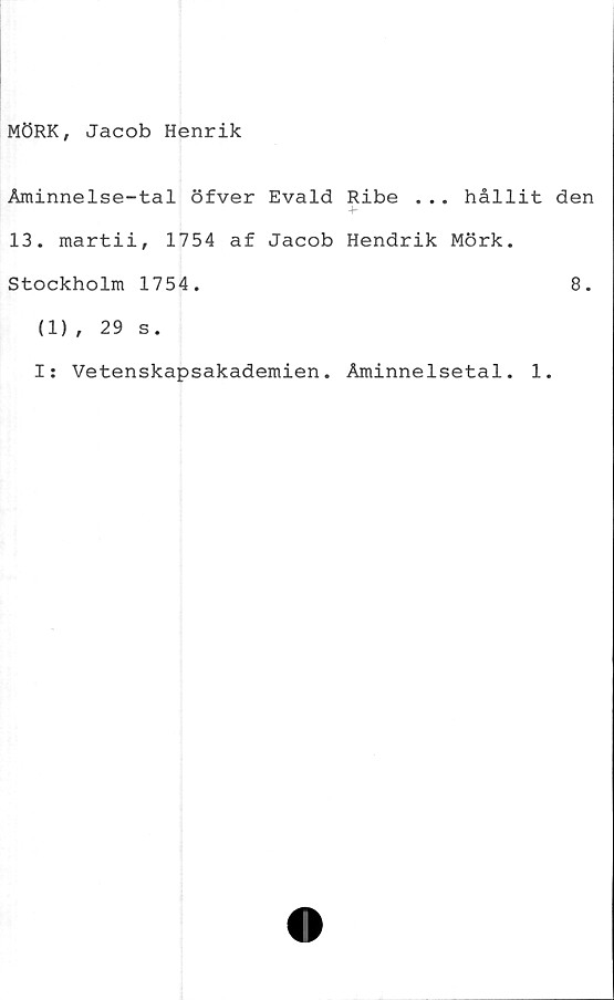  ﻿MÖRK, Jacob Henrik
Åminnelse-tal öfver Evald Ribe ... hållit den
13. martii, 1754 af Jacob Hendrik Mörk.
Stockholm 1754.	8.
(1), 29 s.
I: Vetenskapsakademien. Åminnelsetal. 1.