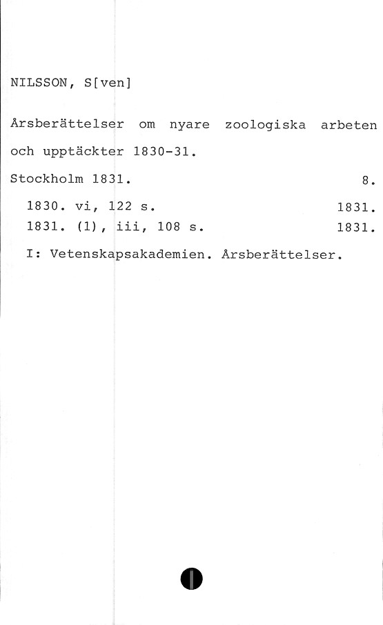  ﻿NILSSON, S[ven]
Årsberättelser om	nyare zoologiska arbeten
och upptäckter 1830-31.
Stockholm 1831.	8.
1830.	vi, 122 s.	1831.
1831.	(1), iii, 108	s.	1831.
I: Vetenskapsakademien. Årsberättelser.