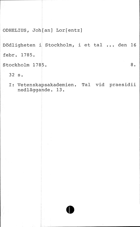  ﻿ODHELIUS, Joh[an] Lor[entz]
Dödligheten i Stockholm, i et tal ... den 16
febr. 1785.
Stockholm 1785.	8.
32 s.
I: Vetenskapsakademien. Tal vid praesidii
nedläggande. 13.