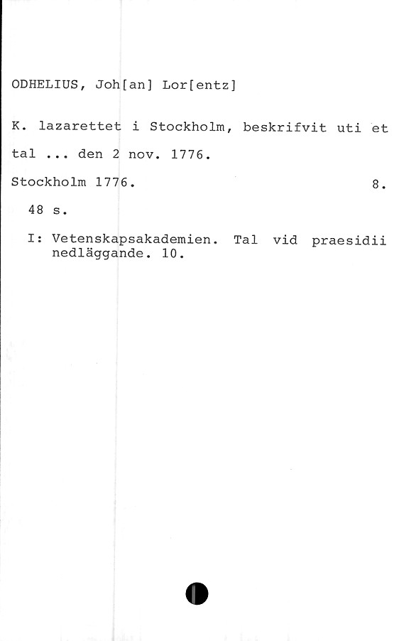  ﻿ODHELIUS, Johfan] Lor[entz]
K. lazarettet i Stockholm, beskrifvit uti et
tal ... den 2 nov. 1776.
Stockholm 1776.	8.
48 s.
I: Vetenskapsakademien. Tal vid praesidii
nedläggande. 10.