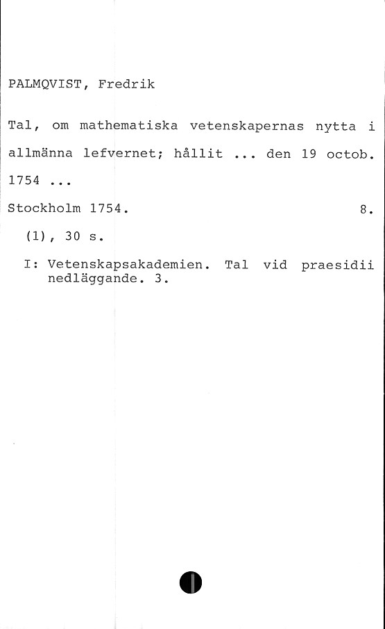  ﻿PALMQVIST, Fredrik
Tal, om mathematiska vetenskapernas nytta i
allmänna lefvernet; hållit ... den 19 octob.
1754 ...
Stockholm 1754.	8.
(1) , 30 s.
I: Vetenskapsakademien. Tal vid praesidii
nedläggande. 3.