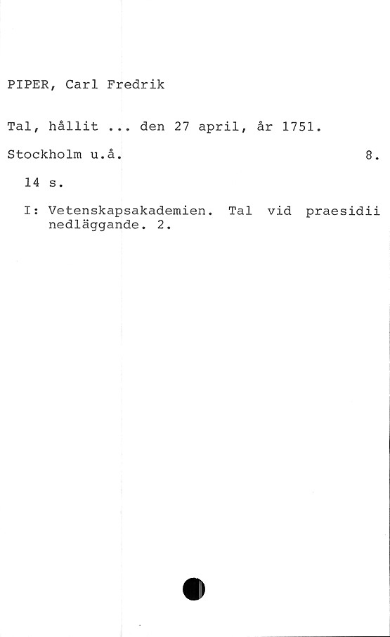  ﻿PIPER, Carl Fredrik
Tal, hållit ... den 27 april,
Stockholm u.å.
14 s.
I: Vetenskapsakademien. Tal
nedläggande. 2.
år 1751.
8.
vid praesidii