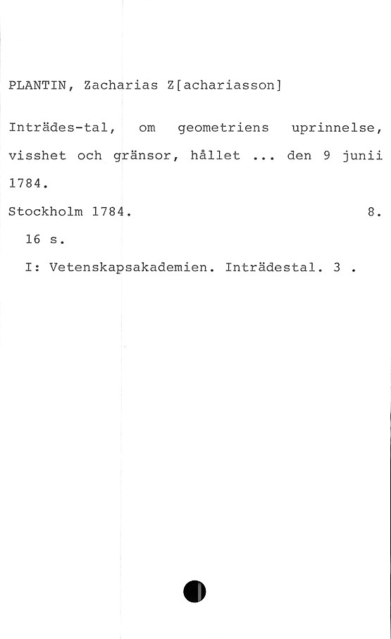 ﻿PLANTIN, Zacharias Z[achariasson]
Inträdes-tal, om geometriens
visshet och gränsor, hållet ...
1784.
Stockholm 1784.
16 s.
uprinnelse,
den 9 junii
8.
I: Vetenskapsakademien. Inträdestal. 3 .