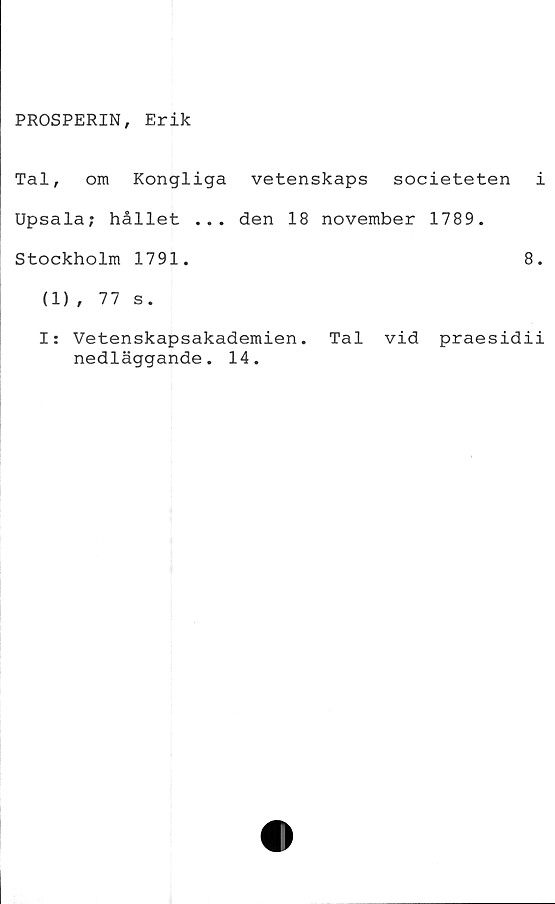  ﻿PROSPERIN, Erik
Tal, om Kongliga vetenskaps societeten i
Upsala; hållet ... den 18 november 1789.
Stockholm 1791.	8.
(1), 77 s.
I: Vetenskapsakademien. Tal vid praesidii
nedläggande. 14.