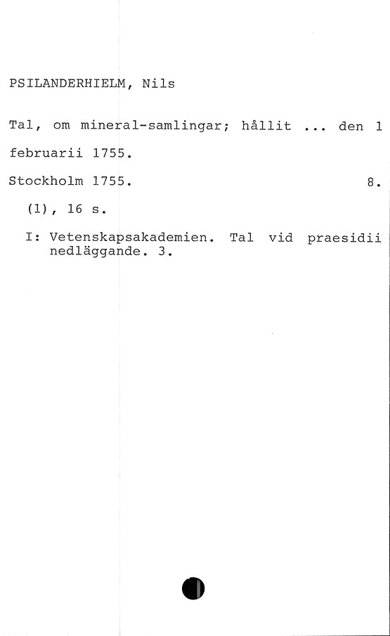  ﻿PSILANDERHIELM, Nils
Tal, om mineral-samlingar; hållit ... den 1
februarii 1755.
Stockholm 1755.	8.
(1), 16 s.
I: Vetenskapsakademien. Tal vid praesidii
nedläggande. 3.