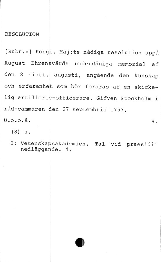  ﻿RESOLUTION
[Rubr.:] Kongl. Majtts nådiga resolution uppå
August Ehrensvärds underdåniga memorial af
den 8 sistl. augusti, angående den kunskap
och erfarenhet som bör fordras af en skicke-
lig artillerie-officerare. Gifven Stockholm i
råd-cammaren den 27 septembris 1757.
U.o.o.å.	8.
(8) s.
I: Vetenskapsakademien. Tal vid praesidii
nedläggande. 4.