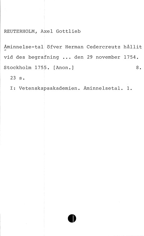  ﻿REUTERHOLM, Axel Gottlieb
Åminnelse-tal öfver Herman Cedercreutz hållit
vid des begrafning ... den 29 november 1754.
Stockholm 1755. [Anon.]	8.
23 s.
I: Vetenskapsakademien. Åminnelsetal. 1.