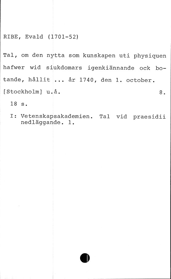  ﻿RIBE, Evald (1701-52)
Tal, om den nytta som kunskapen uti physiquen
hafwer wid siukdomars igenkiännande ock bo-
tande, hållit ... år 1740, den 1. october.
[Stockholm] u.å.	8.
18 s.
I: Vetenskapsakademien. Tal vid praesidii
nedläggande. 1.