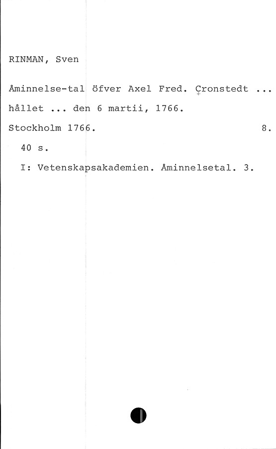 ﻿RINMAN, Sven
Åminnelse-tal öfver Axel Fred. Cronstedt
hållet ... den 6 martii, 1766.
Stockholm 1766.
40 s.
I: Vetenskapsakademien. Åminnelsetal. 3.