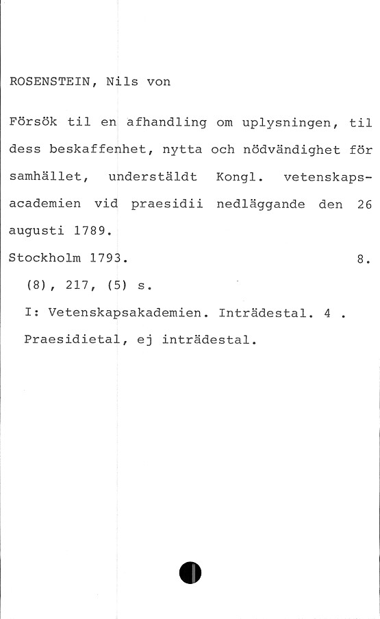  ﻿ROSENSTEIN, Nils von
Försök til en afhandling om uplysningen, til
dess beskaffenhet, nytta och nödvändighet för
samhället, understäldt Kongl. vetenskaps-
academien vid praesidii nedläggande den 26
augusti 1789.
Stockholm 1793.	8.
(8), 217,	(5) s.
I: Vetenskapsakademien. Inträdestal. 4 .
Praesidietal, ej inträdestal.