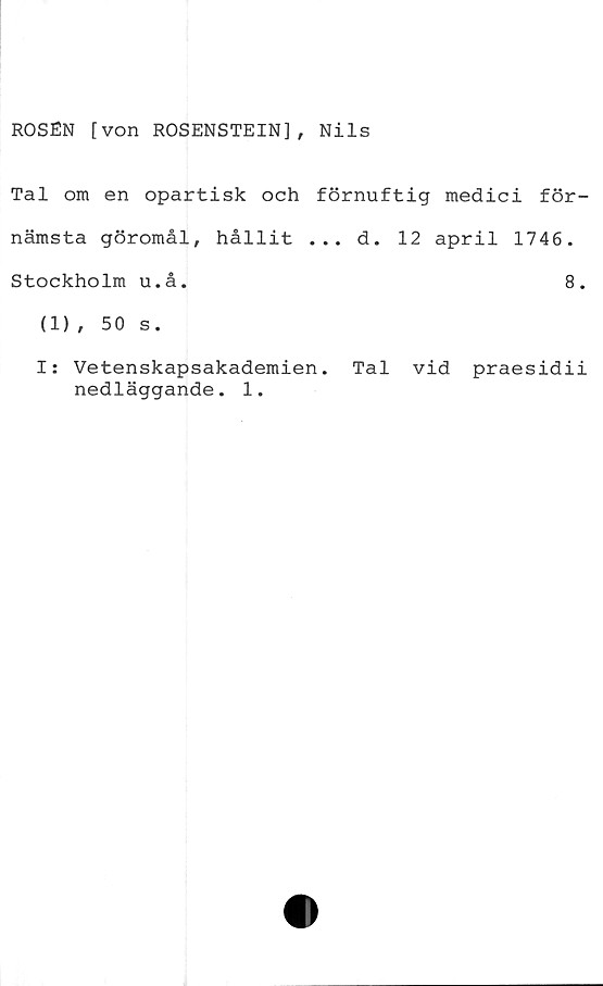  ﻿ROSÉN [von ROSENSTEIN], Nils
Tal om en opartisk och förnuftig medici för-
nämsta göromål, hållit ... d. 12 april 1746.
Stockholm u.å.	8.
(1), 50 s.
I: Vetenskapsakademien. Tal vid praesidii
nedläggande. 1.