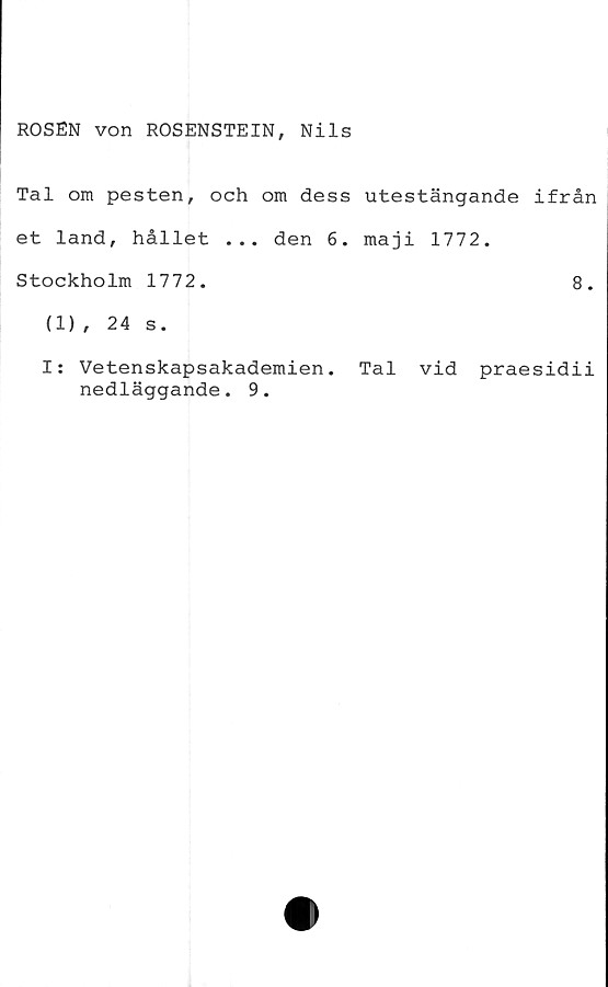  ﻿ROSEN von ROSENSTEIN, Nils
Tal om pesten, och om dess utestängande ifrån
et land, hållet ... den 6. maji 1772.
Stockholm 1772.	8.
(1), 24 s.
I: Vetenskapsakademien. Tal vid praesidii
nedläggande. 9.