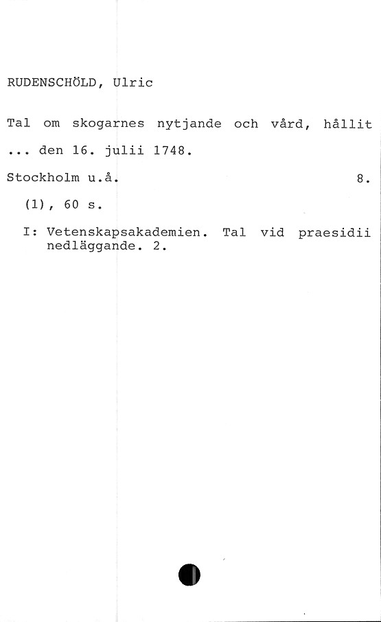  ﻿RUDENSCHÖLD, Ulric
Tal om skogarnes nytjande och vård,
... den 16. julii 1748.
Stockholm u.å.
(1), 60 s.
hållit
8.
I: Vetenskapsakademien. Tal vid praesidii
nedläggande. 2.