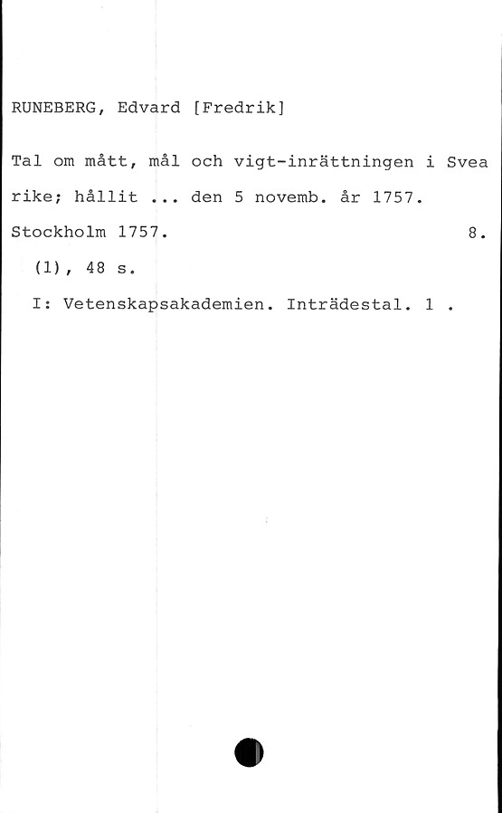  ﻿RUNEBERG, Edvard [Fredrik]
Tal om mått, mål och vigt-inrättningen i Svea
rike; hållit ... den 5 novemb. år 1757.
Stockholm 1757.	8.
(1), 48 s.
I; Vetenskapsakademien. Inträdestal. 1 .