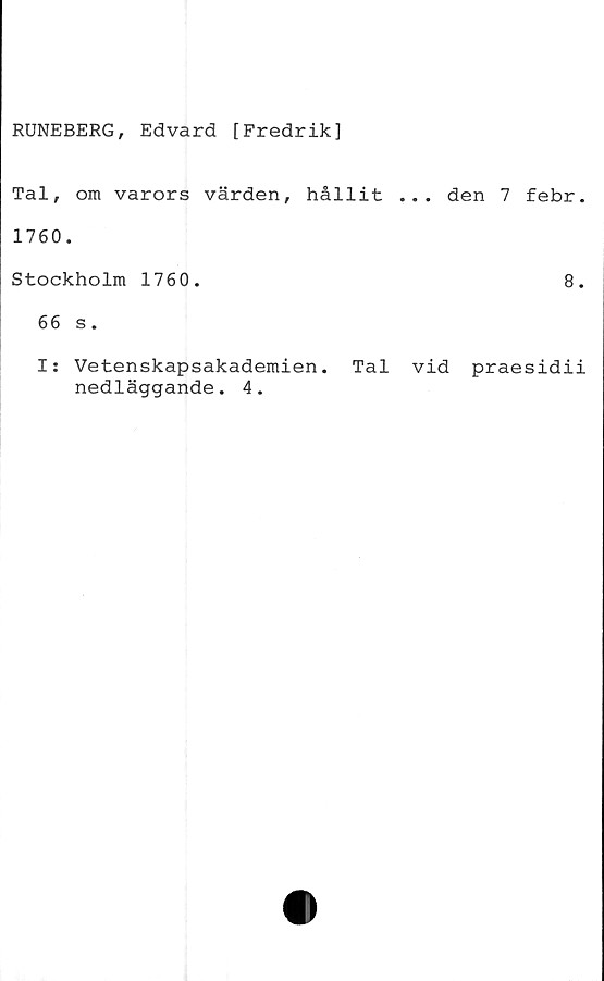  ﻿RUNEBERG, Edvard [Fredrik]
Tal, om varors värden, hållit ... den 7 febr.
1760.
Stockholm 1760.	8.
66 s.
I: Vetenskapsakademien. Tal vid praesidii
nedläggande. 4.