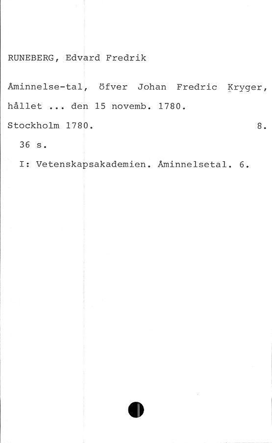  ﻿RUNEBERG, Edvard Fredrik
Åminnelse-tal, öfver Johan Fredric Kryger,
hållet ... den 15 novemb. 1780.
Stockholm 1780.	8.
36 s.
I: Vetenskapsakademien. Åminnelsetal. 6.