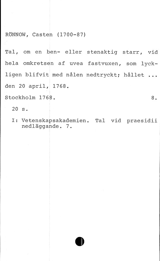  ﻿RÖNNOW, Casten (1700-87)
Tal, om en ben- eller stenaktig starr, vid
hela omkretsen af uvea fastvuxen, som lyck-
ligen blifvit med nålen nedtryckt; hållet ...
den 20 april, 1768.
Stockholm 1768.	8.
20 s.
I: Vetenskapsakademien. Tal vid praesidii
nedläggande. 7.