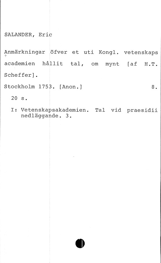  ﻿SALANDER, Eric
Anmärkningar öfver et uti Kongl. vetenskaps
academien hållit tal, om mynt [af H.T.
Scheffer].
Stockholm 1753. [Anon.]	8.
20 s.
I: Vetenskapsakademien. Tal vid praesidii
nedläggande. 3.
