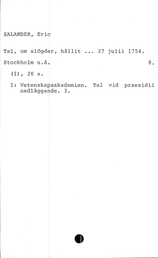  ﻿SALANDER, Eric
Tal, om slögder, hållit ... 27 julii 1754.
Stockholm u.å.	8
(1), 20 s.
I: Vetenskapsakademien. Tal vid praesidi
nedläggande. 3.