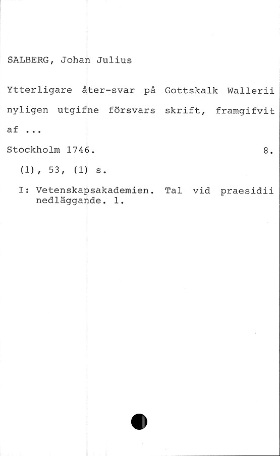  ﻿SALBERG, Johan Julius
Ytterligare åter-svar på Gottskalk Wallerii
nyligen utgifne försvars skrift, framgifvit
af ...
Stockholm 1746.	8.
(1), 53,	(1) s.
I: Vetenskapsakademien. Tal vid praesidii
nedläggande. 1.