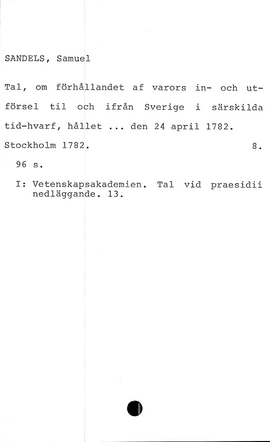 ﻿SANDELS, Samuel
Tal, om förhållandet af varors in- och ut-
försel til och ifrån Sverige i särskilda
tid-hvarf, hållet ... den 24 april 1782.
Stockholm 1782.	8.
96 s.
I: Vetenskapsakademien. Tal vid praesidii
nedläggande. 13.