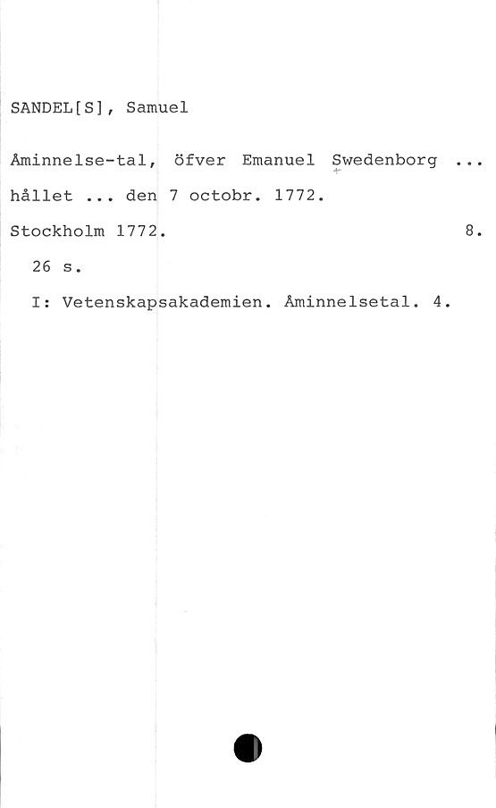  ﻿SANDEL[ S ] , Samuel
Äminnelse-tal, öfver Emanuel Swedenborg
hållet ... den 7 octobr. 1772.
Stockholm 1772.
26 s.
I: Vetenskapsakademien. Åminnelsetal. 4.