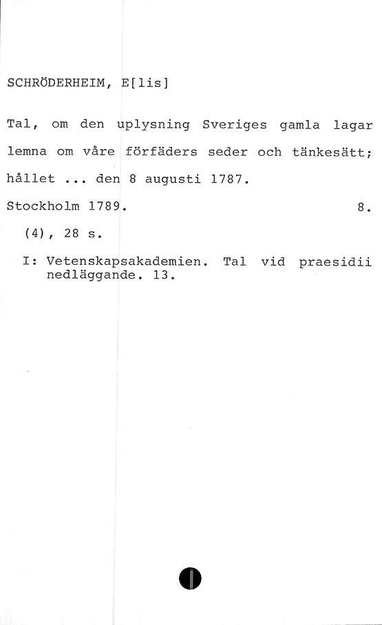  ﻿SCHRÖDERHEIM, E[lis]
Tal, om den uplysning Sveriges gamla lagar
lemna om våre förfäders seder och tänkesätt;
hållet ... den 8 augusti 1787.
Stockholm 1789.	8.
(4), 28 s.
I: Vetenskapsakademien. Tal vid praesidii
nedläggande. 13.
