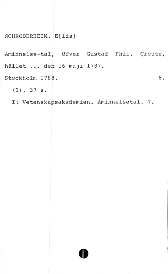  ﻿SCHRÖDERHEIM, E[lis]
Aminnelse-tal, öfver Gustaf Phil.
hållet ... den 16 maji 1787.
Stockholm 1788.
Creutz
4*
8
(1), 37 s.
I: Vetenskapsakademien. Åminnelsetal. 7.