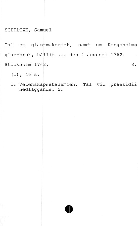 ﻿SCHULTZE, Samuel
Tal om glas-makeriet, samt om Kongsholms
glas-bruk, hållit ... den 4 augusti 1762.
Stockholm 1762.	8.
(1), 46 s.
I: Vetenskapsakademien. Tal vid praesidii
nedläggande. 5.