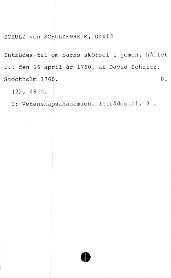  ﻿SCHULZ von SCHULZENHEIM, David
Inträdes-tal om barns skötsel i gemen, hållet
... den 16 april år 1760, af David Schultz.
Stockholm 1760.	8.
(2), 48 s.
I: Vetenskapsakademien. Inträdestal. 2 .