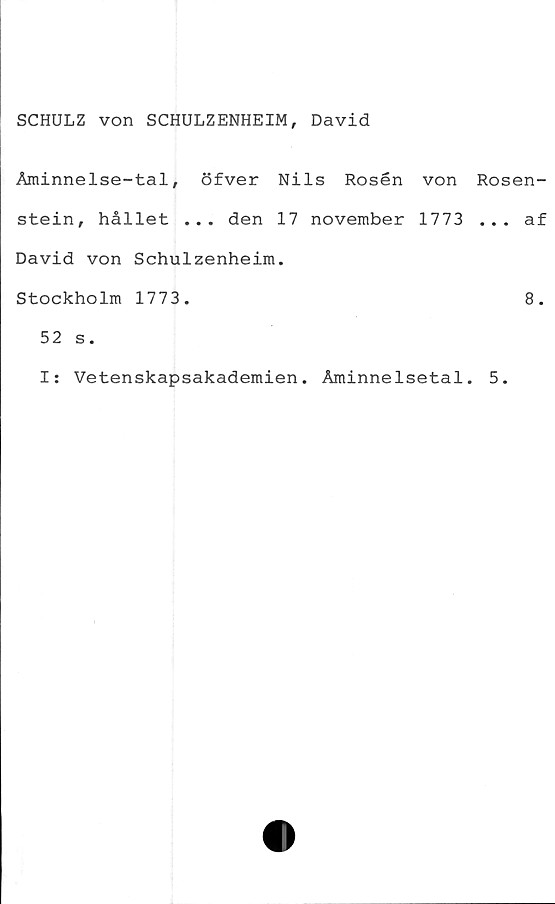  ﻿SCHULZ von SCHULZENHEIM, David
Åminnelse-tal, öfver Nils Rosén von Rosen-
stein, hållet ... den 17 november 1773 ... af
David von Schulzenheim.
Stockholm 1773.
52 s.
I: Vetenskapsakademien. Åminnelsetal. 5.
