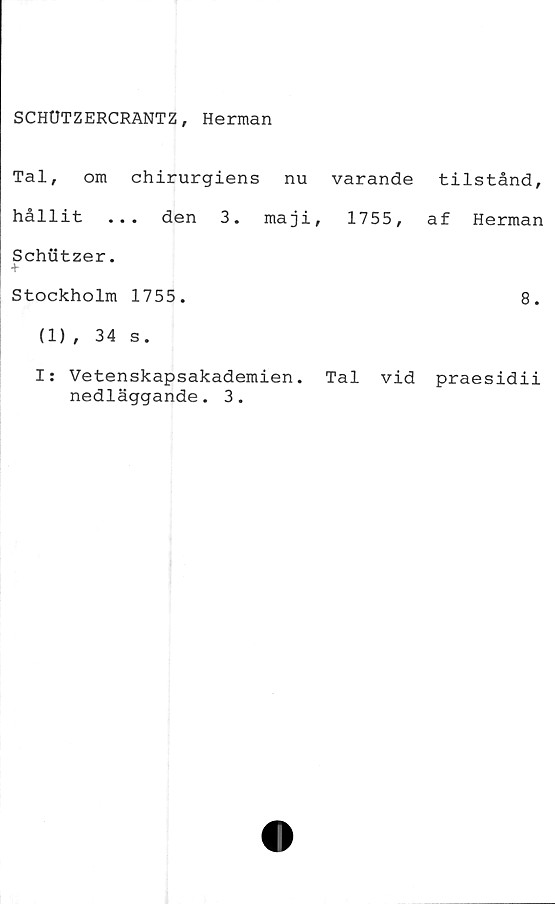  ﻿SCHUTZERCRANTZ, Herman
Tal, om chirurgiens nu varande tilstånd,
hållit ... den 3. maji, 1755, af Herman
Schutzer.
Stockholm 1755.	8.
(1), 34 s.
I: Vetenskapsakademien. Tal vid praesidii
nedläggande. 3.