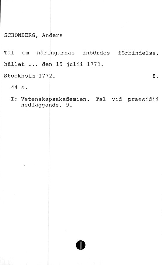  ﻿SCHÖNBERG, Anders
Tal om näringarnas inbördes
hållet ... den 15 julii 1772.
Stockholm 1772.
44 s.
förbindelse,
8.
I: Vetenskapsakademien. Tal vid praesidii
nedläggande. 9.