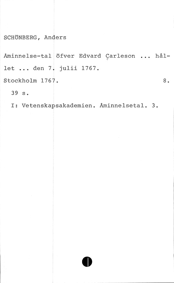  ﻿SCHÖNBERG, Anders
Åminnelse-tal öfver Edvard Carleson .
let ... den 7. julii 1767.
Stockholm 1767.
39 s.
I: Vetenskapsakademien. Åminnelsetal