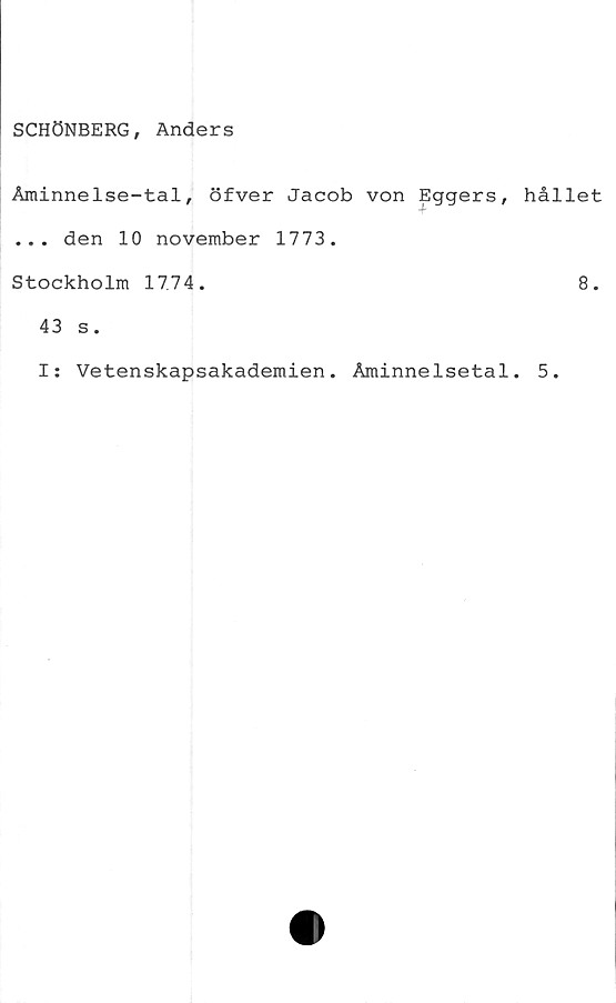  ﻿SCHÖNBERG, Anders
Åminnelse-tal, öfver Jacob von Eggers, hållet
... den 10 november 1773.
Stockholm 1774.	8.
43 s.
I: Vetenskapsakademien. Åminnelsetal. 5.