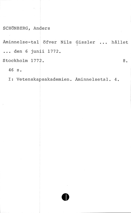  ﻿SCHÖNBERG, Anders
Åminnelse-tal öfver Nils Gissler . . .
... den 6 junii 1772.
Stockholm 1772.
46 s.
I: Vetenskapsakademien. Åminnelsetal
hållet
8.
4.