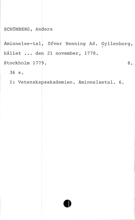  ﻿SCHÖNBERG, Anders
Åminnelse-tal, öfver Henning Ad. Gyllenborg
hållet ... den 21 november, 1778.
Stockholm 1779.	8
36 s.
I: Vetenskapsakademien. Åminnelsetal. 6.