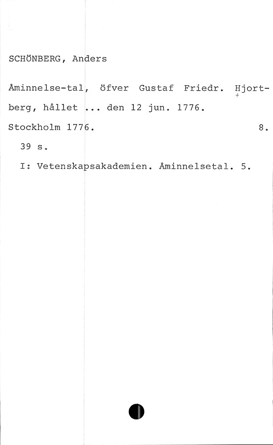  ﻿SCHÖNBERG, Anders
Åminnelse-tal, öfver Gustaf Friedr.
berg, hållet ... den 12 jun. 1776.
Stockholm 1776.
Hjort
8
39 s.
Is Vetenskapsakademien. Åminnelsetal. 5.