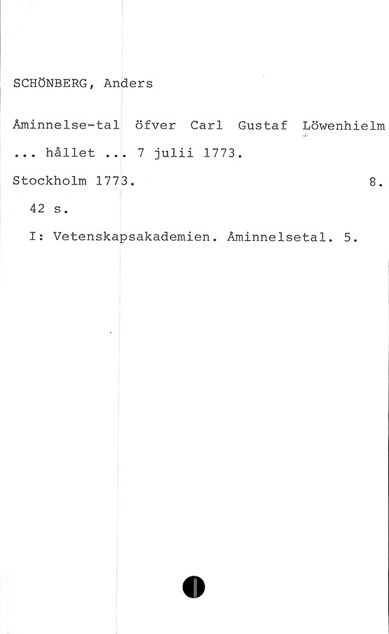  ﻿SCHÖNBERG, Anders
Åminnelse-tal öfver Carl Gustaf Löwenhielm
... hållet ... 7 julii 1773.
Stockholm 1773.	8.
42 s.
I: Vetenskapsakademien. Åminnelsetal. 5