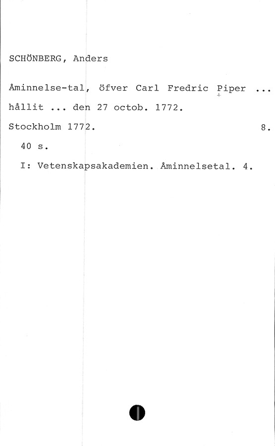  ﻿SCHÖNBERG, Anders
Åminnelse-tal, öfver Carl Fredric Piper
-4
hållit ... den 27 octob. 1772.
Stockholm 1772.
40 s.
I: Vetenskapsakademien. Åminnelsetal. 4.