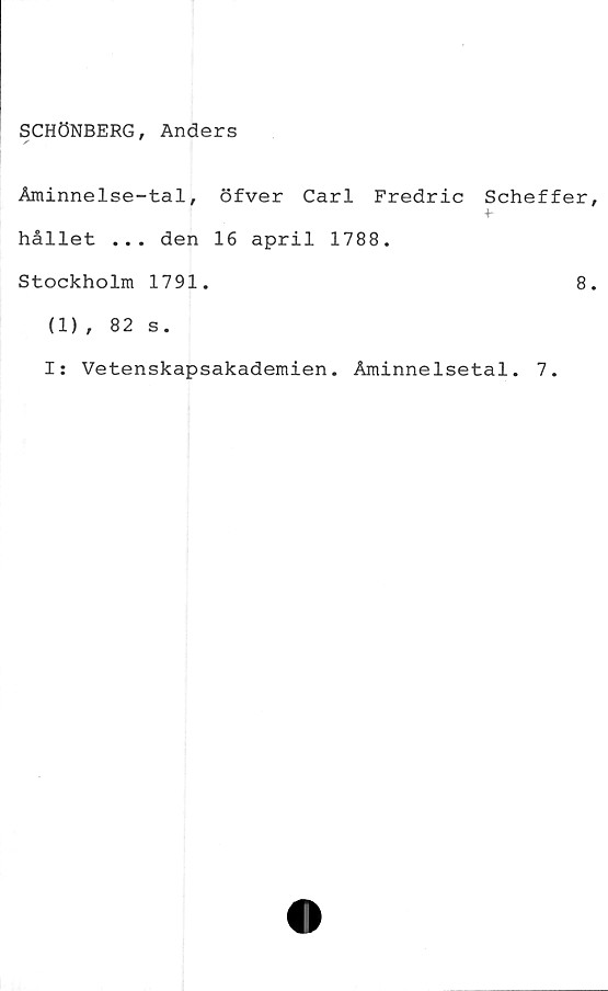  ﻿SCHÖNBERG, Anders
Åminnelse-tal, öfver Carl Fredric Scheffer
hållet ... den 16 april 1788.
Stockholm 1791.	8
(1) , 82 s.
I: Vetenskapsakademien. Åminnelsetal. 7.
