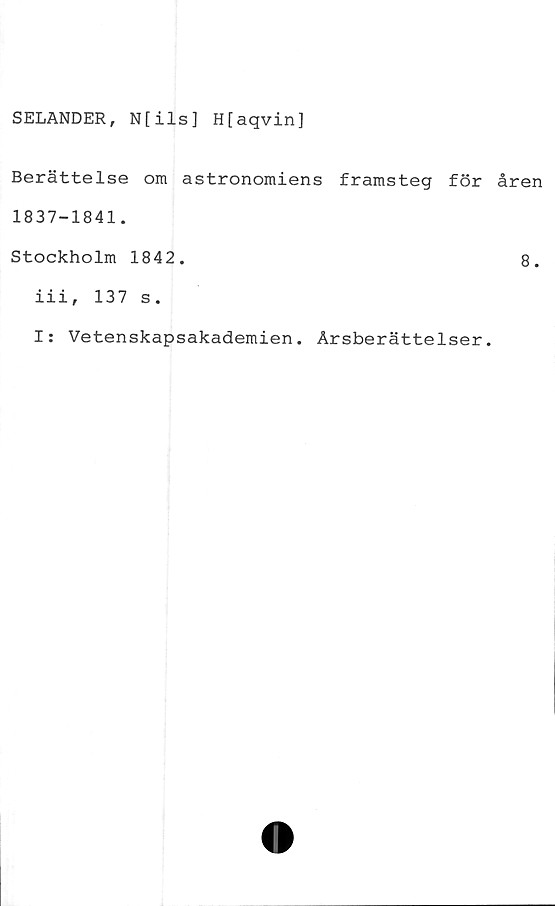  ﻿SELANDER, N[ils] H[aqvin]
Berättelse om astronomiens framsteg för åren
1837-1841.
Stockholm 1842.	8.
iii, 137 s.
I: Vetenskapsakademien. Årsberättelser.