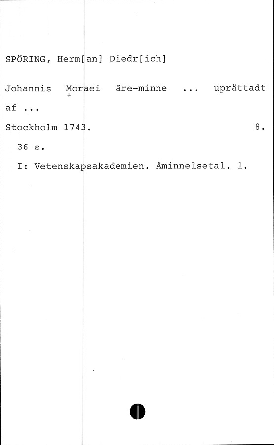  ﻿SPÖRING, Herm[an] Diedr[ich]
Johannis Moraei äre-minne . .. uprättadt
4-
af ...
Stockholm 1743.	8.
36 s.
I: Vetenskapsakademien. Åminnelsetal. 1.