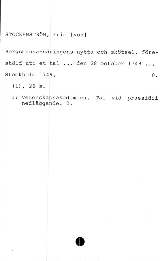  ﻿STOCKENSTRÖM, Eric [von]
Bergsmanna-näringens nytta och skötsel,
stäld uti et tal ... den 28 october 1749
Stockholm 1749.
(1), 26 s.
före-
8.
I: Vetenskapsakademien. Tal vid praesidii
nedläggande. 2.