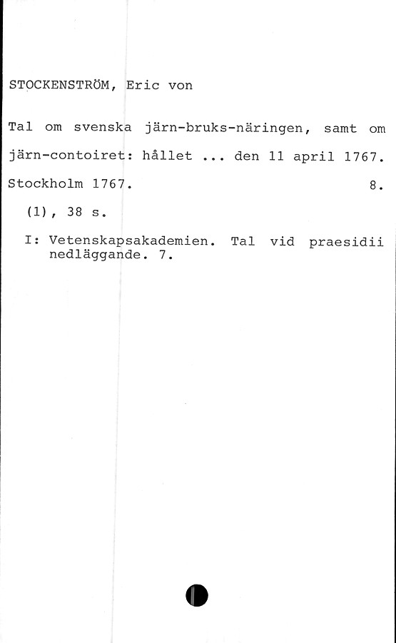  ﻿STOCKENSTRÖM, Eric von
Tal om svenska järn-bruks-näringen, samt om
järn-contoiret: hållet ... den 11 april 1767.
Stockholm 1767.	8.
(1), 38 s.
I: Vetenskapsakademien. Tal vid praesidii
nedläggande. 7.