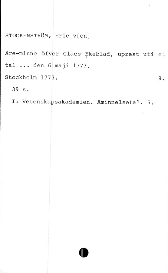  ﻿STOCKENSTRÖM, Eric v[on]
Äre-minne öfver Claes Ekeblad, uprest uti
tal ... den 6 maji 1773.
Stockholm 1773.
39 s.
I: Vetenskapsakademien. Åminnelsetal. 5.