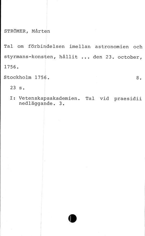  ﻿STRÖMER, Mårten
Tal om förbindelsen imellan astronomien och
styrmans-konsten, hållit ... den 23. october,
1756.
Stockholm 1756.	8.
23 s.
I: Vetenskapsakademien. Tal vid praesidii
nedläggande. 3.