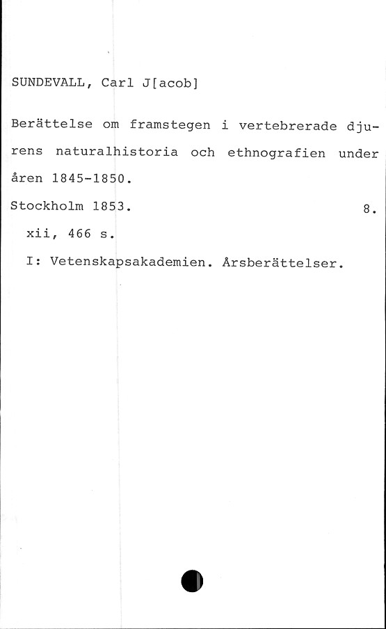  ﻿SUNDEVALL, Carl J[acob]
Berättelse om framstegen i vertebrerade dju-
rens naturalhistoria och ethnografien under
åren 1845-1850.
Stockholm 1853.	8.
xii, 466 s.
I: Vetenskapsakademien. Årsberättelser.